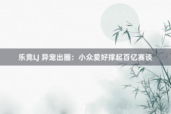 乐竞LJ 异宠出圈：小众爱好撑起百亿赛谈