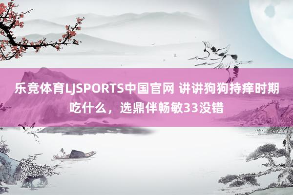 乐竞体育LJSPORTS中国官网 讲讲狗狗持痒时期吃什么，选鼎伴畅敏33没错