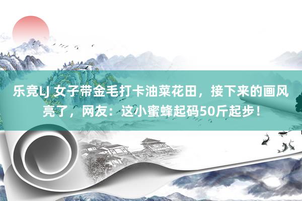 乐竞LJ 女子带金毛打卡油菜花田，接下来的画风亮了，网友：这小蜜蜂起码50斤起步！