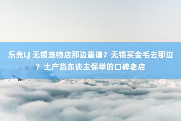 乐竞LJ 无锡宠物店那边靠谱？无锡买金毛去那边？土产货东谈主保举的口碑老店