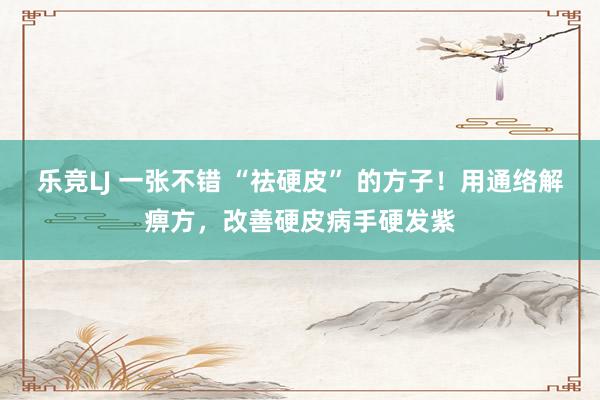 乐竞LJ 一张不错 “祛硬皮” 的方子！用通络解痹方，改善硬皮病手硬发紫