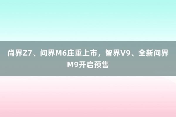 尚界Z7、问界M6庄重上市，智界V9、全新问界M9开启预售