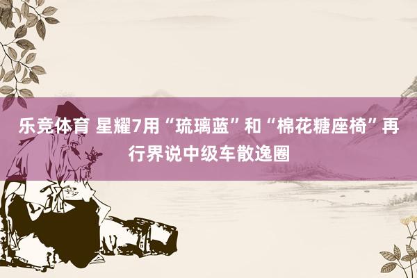 乐竞体育 星耀7用“琉璃蓝”和“棉花糖座椅”再行界说中级车散逸圈