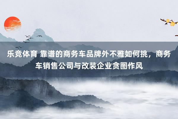 乐竞体育 靠谱的商务车品牌外不雅如何挑，商务车销售公司与改装企业贪图作风