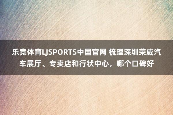 乐竞体育LJSPORTS中国官网 梳理深圳荣威汽车展厅、专卖店和行状中心，哪个口碑好