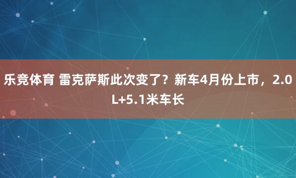 乐竞体育 雷克萨斯此次变了？新车4月份上市，2.0L+5.1米车长