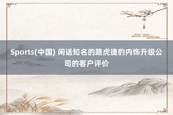 Sports(中国) 闲话知名的路虎捷豹内饰升级公司的客户评价