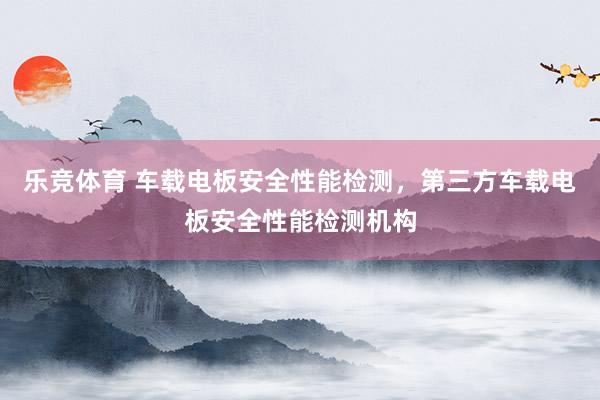 乐竞体育 车载电板安全性能检测，第三方车载电板安全性能检测机构