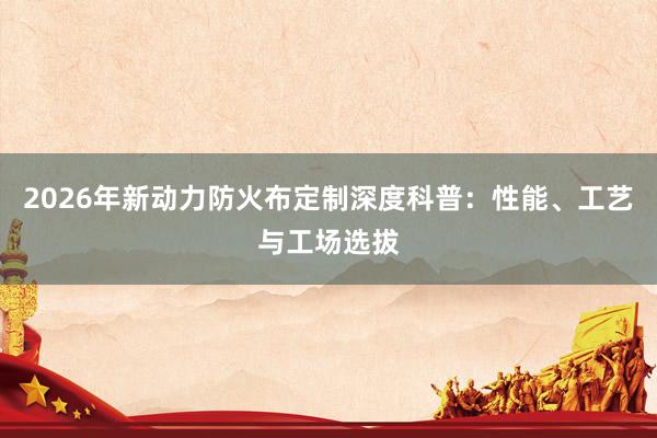2026年新动力防火布定制深度科普：性能、工艺与工场选拔