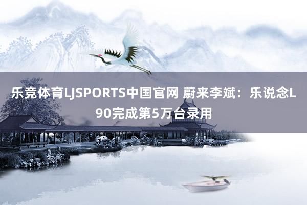 乐竞体育LJSPORTS中国官网 蔚来李斌：乐说念L90完成第5万台录用