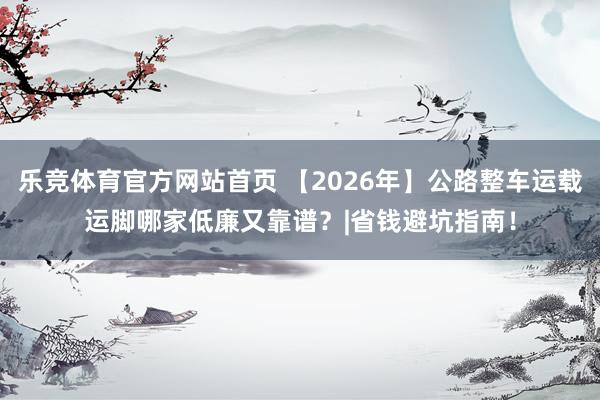 乐竞体育官方网站首页 【2026年】公路整车运载运脚哪家低廉又靠谱？|省钱避坑指南！