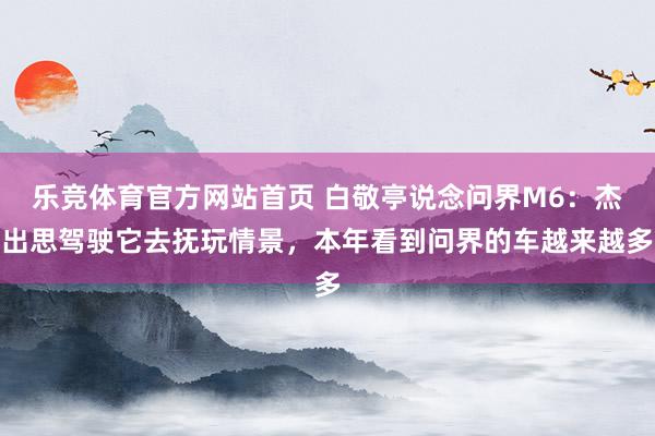乐竞体育官方网站首页 白敬亭说念问界M6：杰出思驾驶它去抚玩情景，本年看到问界的车越来越多