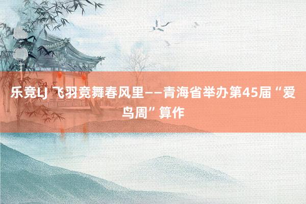 乐竞LJ 飞羽竞舞春风里——青海省举办第45届“爱鸟周”算作