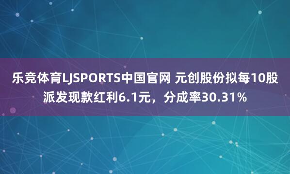 乐竞体育LJSPORTS中国官网 元创股份拟每10股派发现款红利6.1元，分成率30.31%