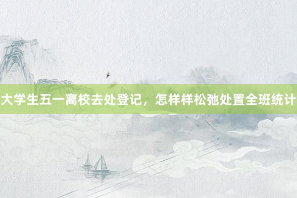 大学生五一离校去处登记，怎样样松弛处置全班统计