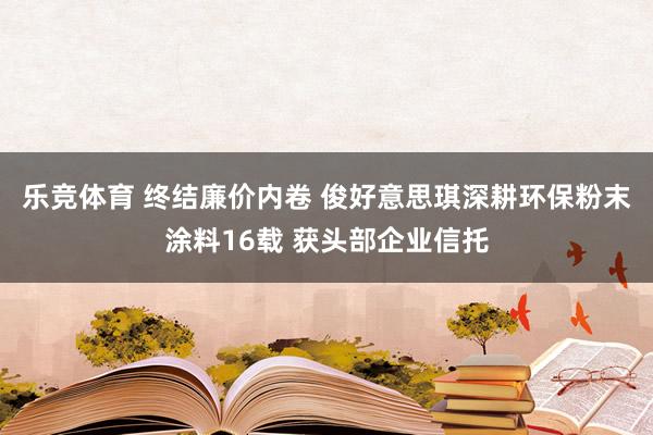 乐竞体育 终结廉价内卷 俊好意思琪深耕环保粉末涂料16载 获头部企业信托