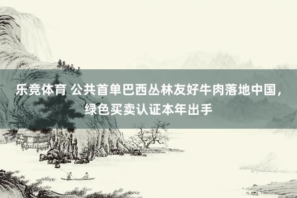 乐竞体育 公共首单巴西丛林友好牛肉落地中国，绿色买卖认证本年出手