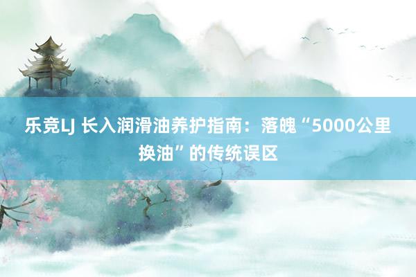 乐竞LJ 长入润滑油养护指南：落魄“5000公里换油”的传统误区