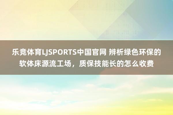 乐竞体育LJSPORTS中国官网 辨析绿色环保的软体床源流工场，质保技能长的怎么收费