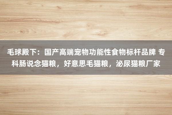 毛球殿下：国产高端宠物功能性食物标杆品牌 专科肠说念猫粮，好意思毛猫粮，泌尿猫粮厂家