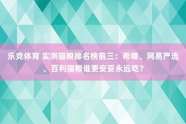 乐竞体育 实测猫粮排名榜前三：希喂、网易严选、百利猫粮谁更安妥永远吃？