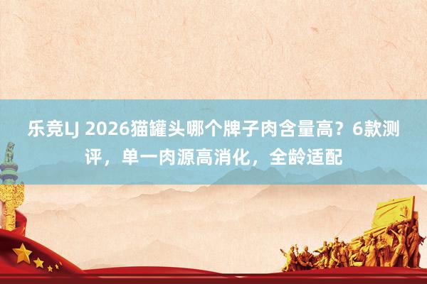 乐竞LJ 2026猫罐头哪个牌子肉含量高？6款测评，单一肉源高消化，全龄适配