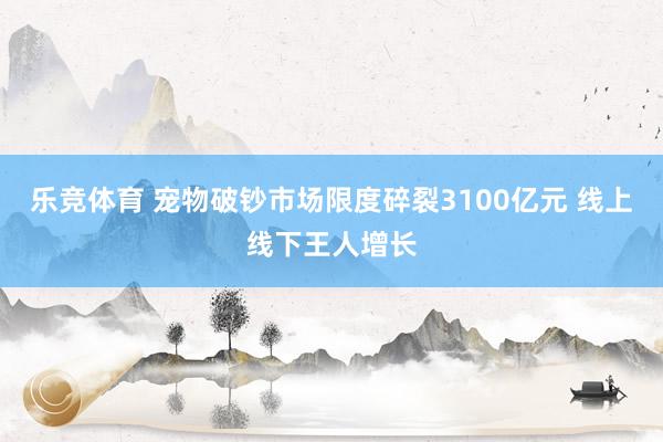 乐竞体育 宠物破钞市场限度碎裂3100亿元 线上线下王人增长
