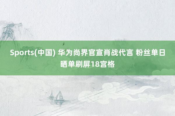 Sports(中国) 华为尚界官宣肖战代言 粉丝单日晒单刷屏18宫格