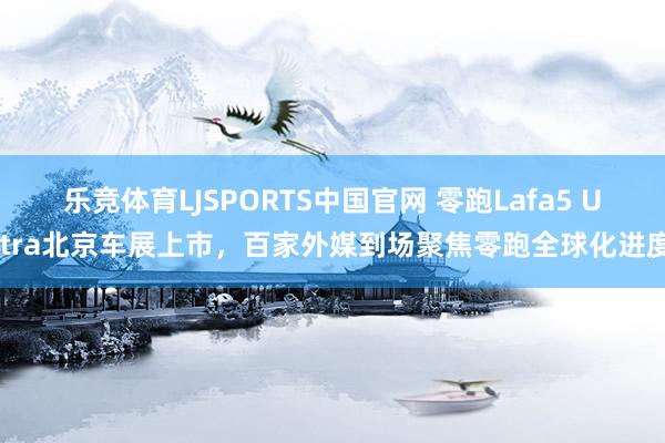 乐竞体育LJSPORTS中国官网 零跑Lafa5 Ultra北京车展上市，百家外媒到场聚焦零跑全球化进度