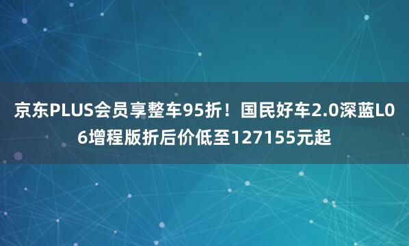 京东PLUS会员享整车95折！国民好车2.0深蓝L06增程版折后价低至127155元起