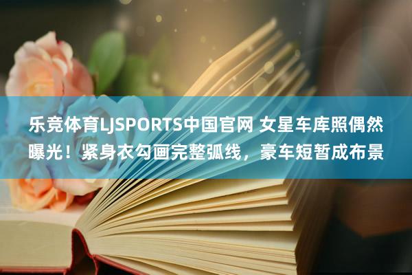 乐竞体育LJSPORTS中国官网 女星车库照偶然曝光！紧身衣勾画完整弧线，豪车短暂成布景