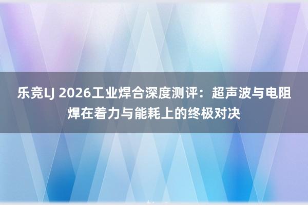 乐竞LJ 2026工业焊合深度测评：超声波与电阻焊在着力与能耗上的终极对决