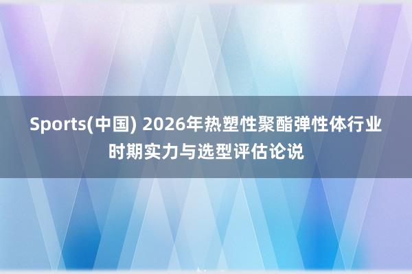 Sports(中国) 2026年热塑性聚酯弹性体行业时期实力与选型评估论说