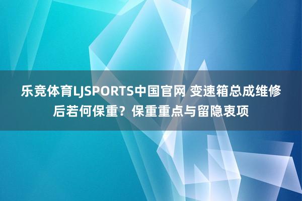 乐竞体育LJSPORTS中国官网 变速箱总成维修后若何保重？保重重点与留隐衷项