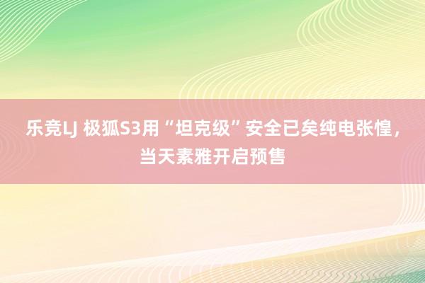 乐竞LJ 极狐S3用“坦克级”安全已矣纯电张惶，当天素雅开启预售