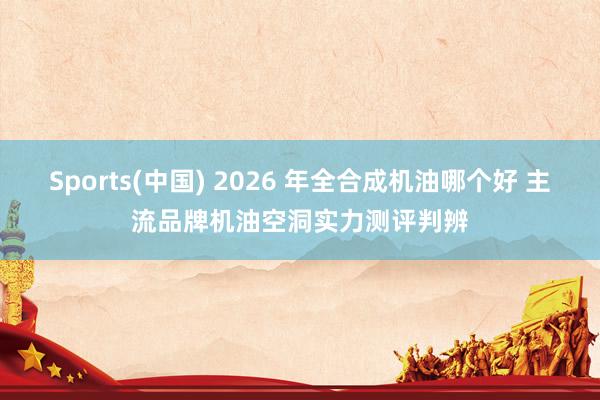 Sports(中国) 2026 年全合成机油哪个好 主流品牌机油空洞实力测评判辨