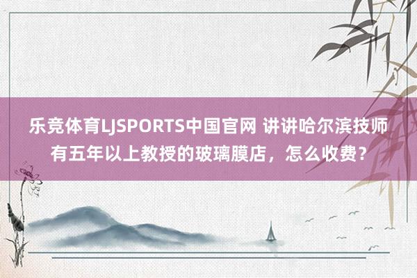 乐竞体育LJSPORTS中国官网 讲讲哈尔滨技师有五年以上教授的玻璃膜店，怎么收费？