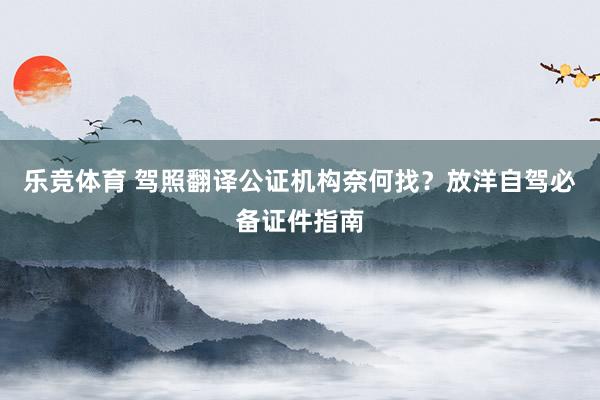 乐竞体育 驾照翻译公证机构奈何找？放洋自驾必备证件指南