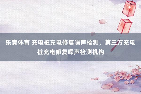 乐竞体育 充电桩充电修复噪声检测，第三方充电桩充电修复噪声检测机构