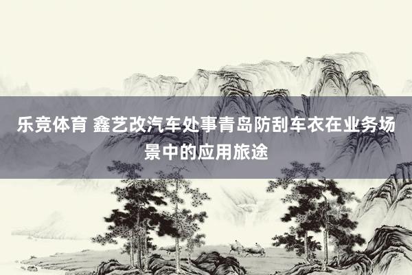 乐竞体育 鑫艺改汽车处事青岛防刮车衣在业务场景中的应用旅途