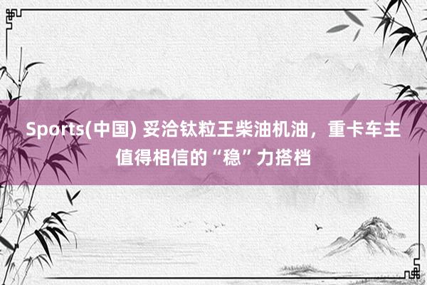Sports(中国) 妥洽钛粒王柴油机油，重卡车主值得相信的“稳”力搭档