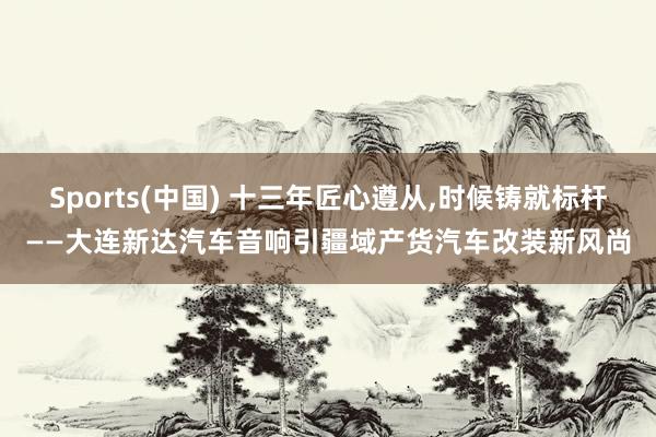 Sports(中国) 十三年匠心遵从，时候铸就标杆——大连新达汽车音响引疆域产货汽车改装新风尚