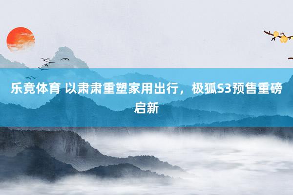 乐竞体育 以肃肃重塑家用出行，极狐S3预售重磅启新