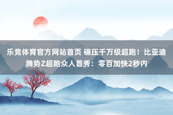 乐竞体育官方网站首页 碾压千万级超跑！比亚迪腾势Z超跑众人首秀：零百加快2秒内