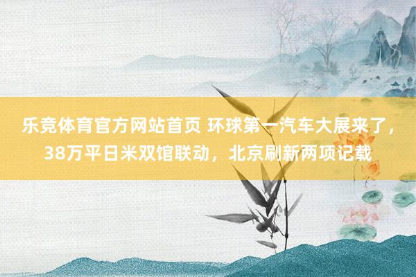 乐竞体育官方网站首页 环球第一汽车大展来了，38万平日米双馆联动，北京刷新两项记载