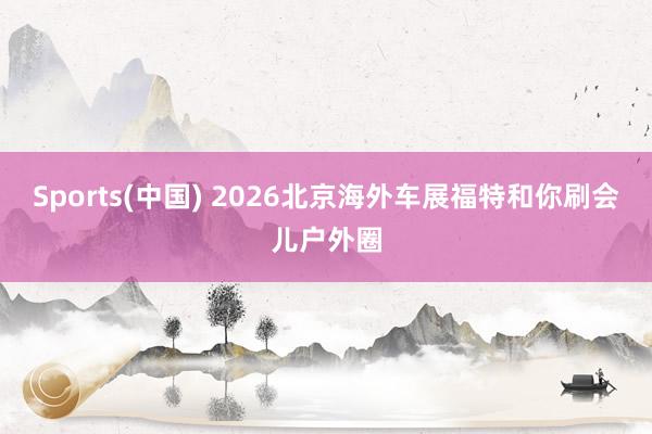 Sports(中国) 2026北京海外车展福特和你刷会儿户外圈