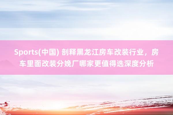 Sports(中国) 剖释黑龙江房车改装行业，房车里面改装分娩厂哪家更值得选深度分析
