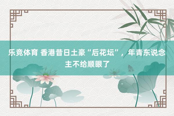 乐竞体育 香港昔日土豪“后花坛”，年青东说念主不给顺眼了