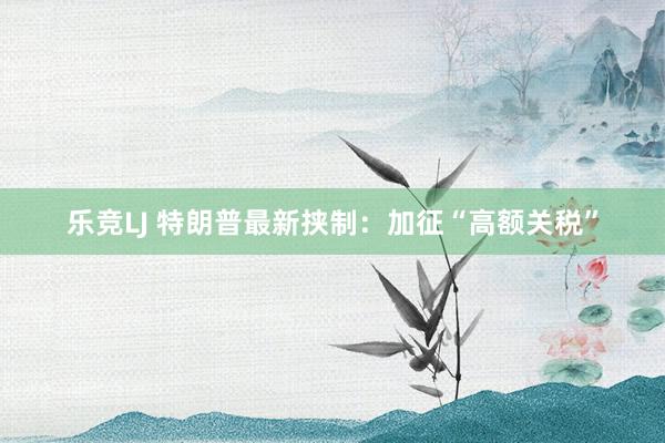 乐竞LJ 特朗普最新挟制：加征“高额关税”