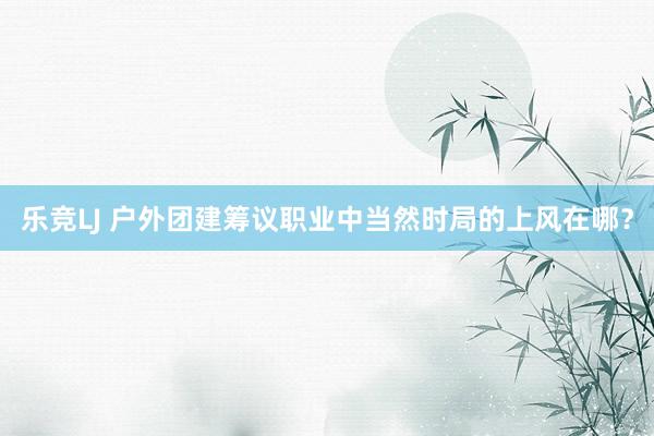 乐竞LJ 户外团建筹议职业中当然时局的上风在哪？